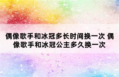 偶像歌手和冰冠多长时间换一次 偶像歌手和冰冠公主多久换一次